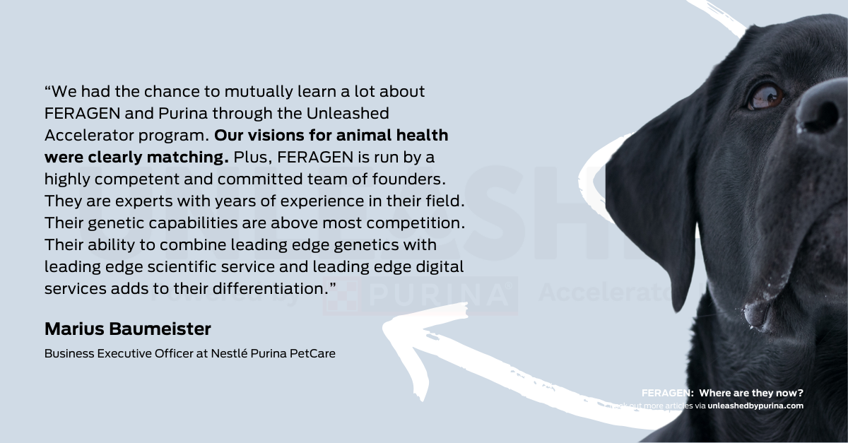 Quote: “We had the chance to mutually learn a lot about FERAGEN and Purina through the Unleashed Accelerator program. Our visions for animal health were clearly matching. Plus, FERAGEN is run by a highly competent and committed team of founders. They are experts with years of experience in their field. Their genetic capabilities are above most competition. Their ability to combine leading edge genetics with leading edge scientific service and leading edge digital services adds to their differentiation.” said Marius Baumeister, Business Executive Officer at Nestlé Purina PetCare.